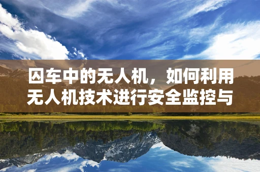 囚车中的无人机，如何利用无人机技术进行安全监控与防御？