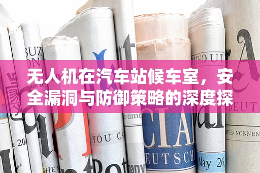 无人机在汽车站候车室，安全漏洞与防御策略的深度探讨