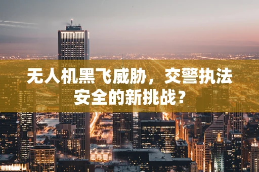 无人机黑飞威胁，交警执法安全的新挑战？