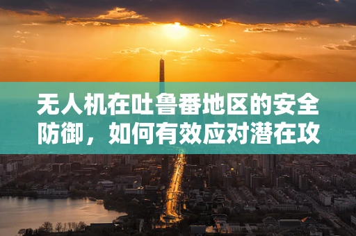 无人机在吐鲁番地区的安全防御，如何有效应对潜在攻击风险？