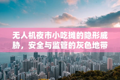 无人机夜市小吃摊的隐形威胁，安全与监管的灰色地带？
