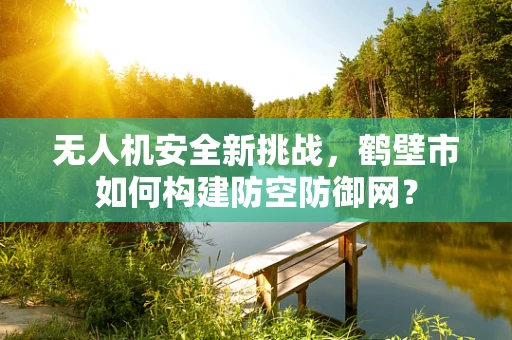 无人机安全新挑战，鹤壁市如何构建防空防御网？