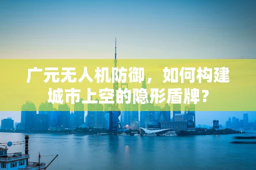 广元无人机防御，如何构建城市上空的隐形盾牌？