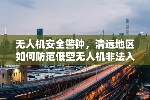 无人机安全警钟，清远地区如何防范低空无人机非法入侵？