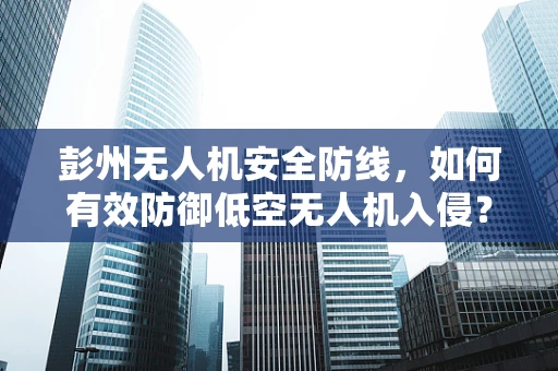 彭州无人机安全防线，如何有效防御低空无人机入侵？