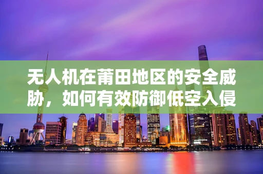 无人机在莆田地区的安全威胁，如何有效防御低空入侵？