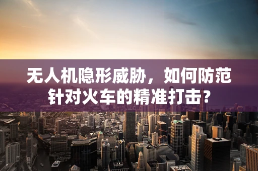 无人机隐形威胁，如何防范针对火车的精准打击？