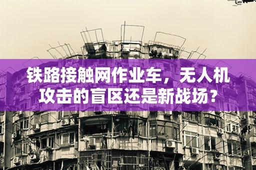 铁路接触网作业车，无人机攻击的盲区还是新战场？