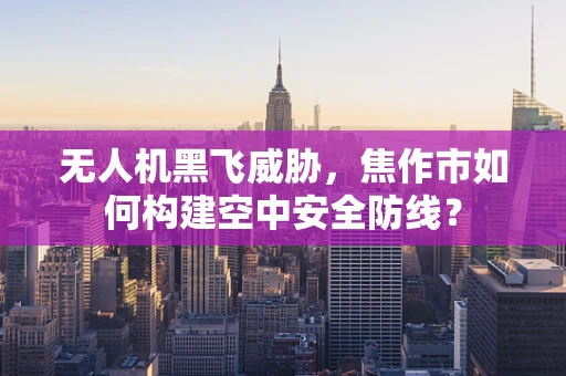 无人机黑飞威胁，焦作市如何构建空中安全防线？