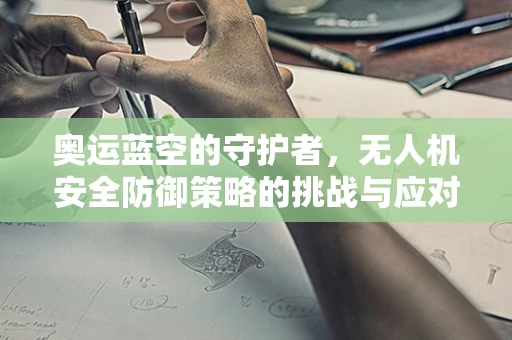 奥运蓝空的守护者，无人机安全防御策略的挑战与应对