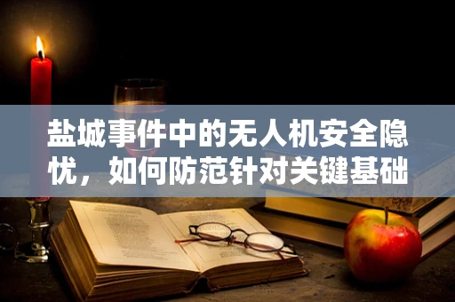 盐城事件中的无人机安全隐忧，如何防范针对关键基础设施的无人机攻击？