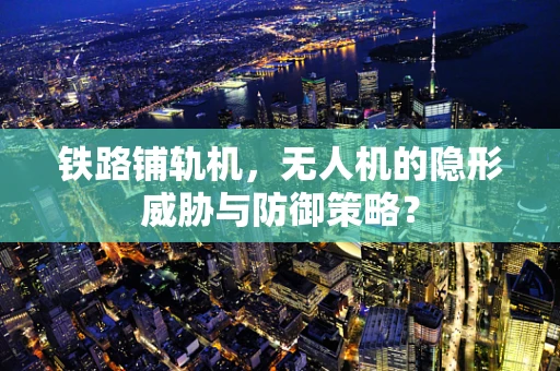 铁路铺轨机，无人机的隐形威胁与防御策略？