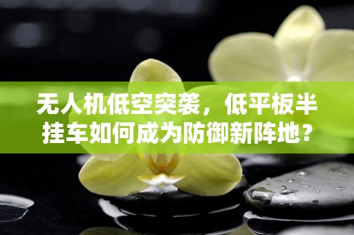 无人机低空突袭，低平板半挂车如何成为防御新阵地？