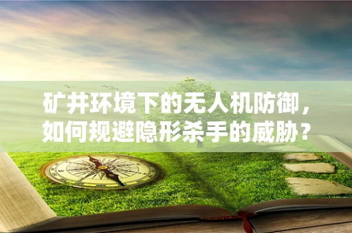 矿井环境下的无人机防御，如何规避隐形杀手的威胁？