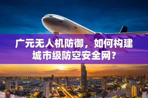 广元无人机防御，如何构建城市级防空安全网？