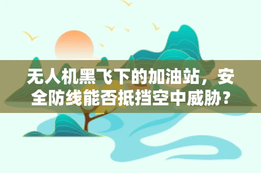 无人机黑飞下的加油站，安全防线能否抵挡空中威胁？