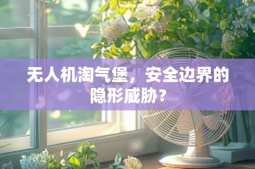 无人机淘气堡，安全边界的隐形威胁？