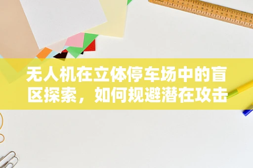 无人机在立体停车场中的盲区探索，如何规避潜在攻击风险？