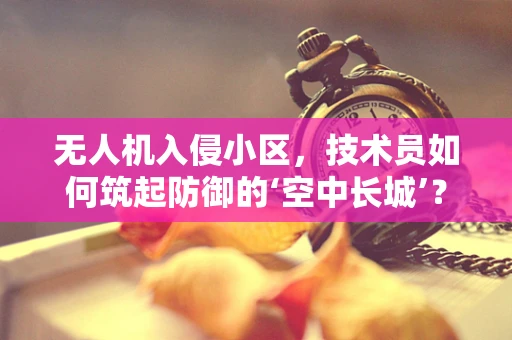 无人机入侵小区，技术员如何筑起防御的‘空中长城’？