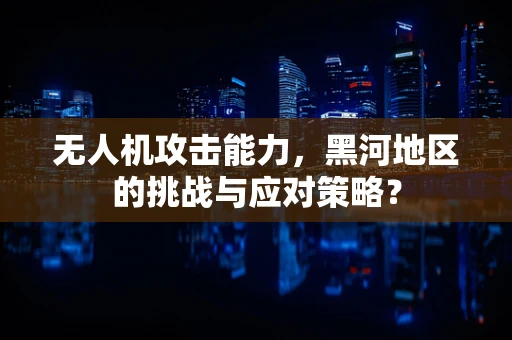 无人机攻击能力，黑河地区的挑战与应对策略？