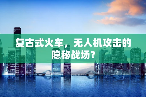 复古式火车，无人机攻击的隐秘战场？