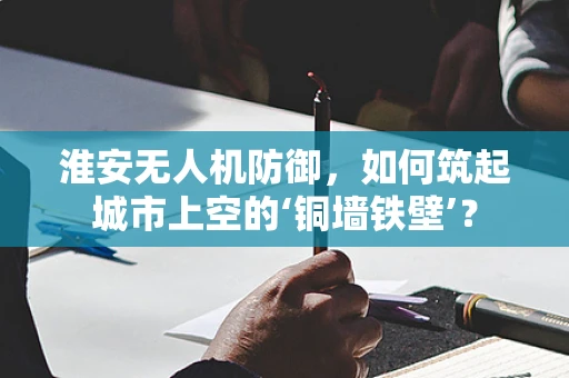 淮安无人机防御，如何筑起城市上空的‘铜墙铁壁’？