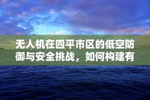 无人机在四平市区的低空防御与安全挑战，如何构建有效防御网？