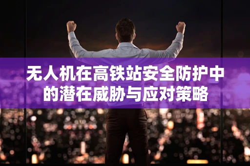 无人机在高铁站安全防护中的潜在威胁与应对策略