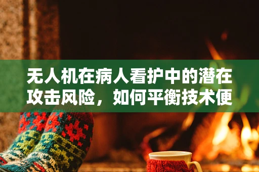 无人机在病人看护中的潜在攻击风险，如何平衡技术便利与安全防护？