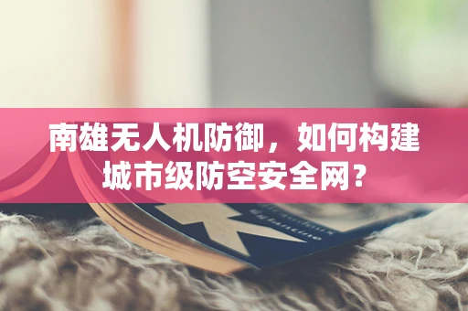 南雄无人机防御，如何构建城市级防空安全网？