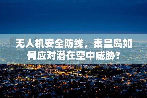 无人机安全防线，秦皇岛如何应对潜在空中威胁？