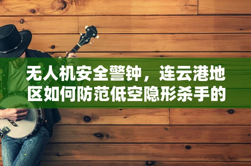 无人机安全警钟，连云港地区如何防范低空隐形杀手的潜在威胁？