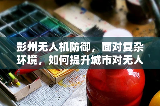彭州无人机防御，面对复杂环境，如何提升城市对无人机攻击的防御能力？