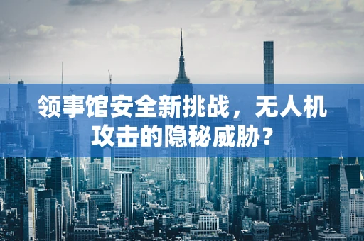 领事馆安全新挑战，无人机攻击的隐秘威胁？