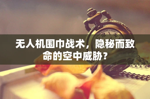 无人机围巾战术，隐秘而致命的空中威胁？