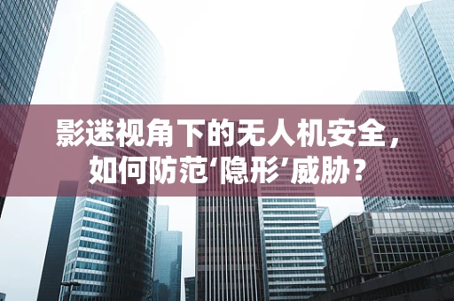 影迷视角下的无人机安全，如何防范‘隐形’威胁？