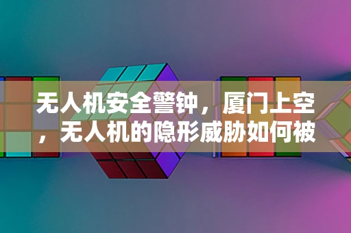 无人机安全警钟，厦门上空，无人机的隐形威胁如何被有效识别与防御？
