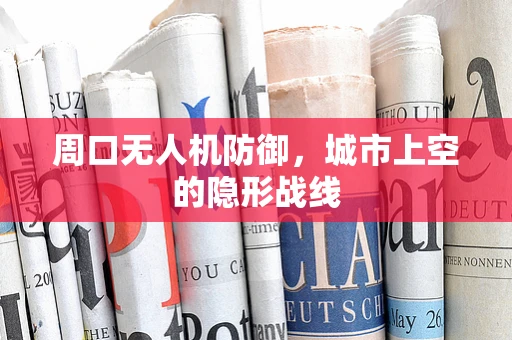 周口无人机防御，城市上空的隐形战线