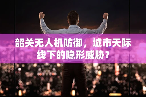 韶关无人机防御，城市天际线下的隐形威胁？