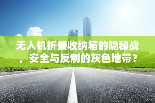 无人机折叠收纳箱的隐秘战，安全与反制的灰色地带？