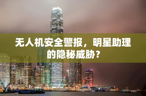 无人机安全警报，明星助理的隐秘威胁？