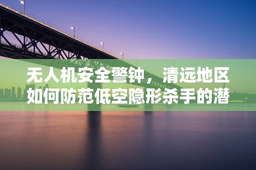 无人机安全警钟，清远地区如何防范低空隐形杀手的潜在威胁？