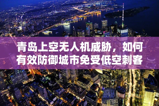 青岛上空无人机威胁，如何有效防御城市免受低空刺客的攻击？