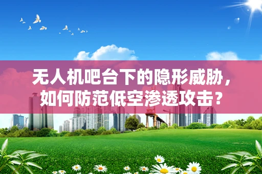 无人机吧台下的隐形威胁，如何防范低空渗透攻击？