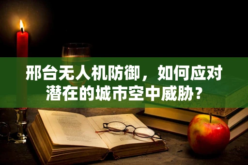 邢台无人机防御，如何应对潜在的城市空中威胁？