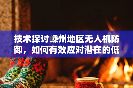 技术探讨嵊州地区无人机防御，如何有效应对潜在的低空无人机渗透攻击？
