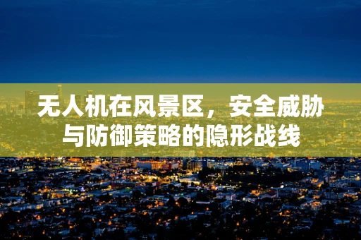无人机在风景区，安全威胁与防御策略的隐形战线