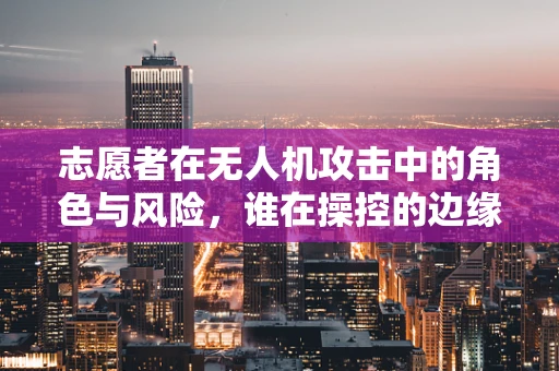 志愿者在无人机攻击中的角色与风险，谁在操控的边缘？