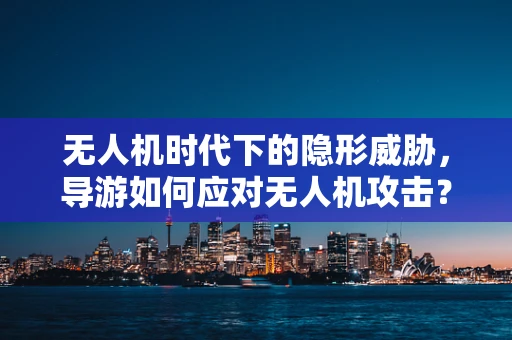 无人机时代下的隐形威胁，导游如何应对无人机攻击？