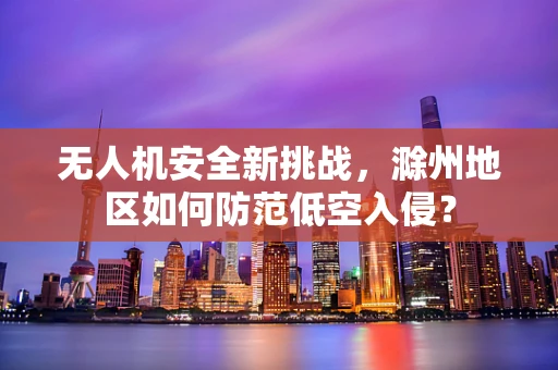 无人机安全新挑战，滁州地区如何防范低空入侵？